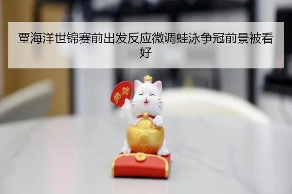 覃海洋世锦赛前出发反应微调蛙泳争冠前景被看好