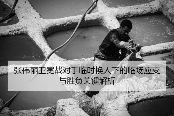 张伟丽卫冕战对手临时换人下的临场应变与胜负关键解析